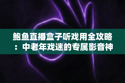 鲍鱼直播盒子听戏用全攻略:中老年戏迷的专属影音神器选购与使用指南 鲍鱼直播盒子听戏用全攻略:中老年戏迷的专属影音神器选购与使用指南