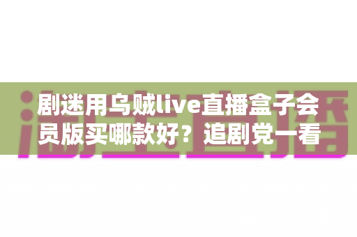 剧迷用乌贼live直播盒子会员版买哪款好？追剧党一看就懂的选购攻略
