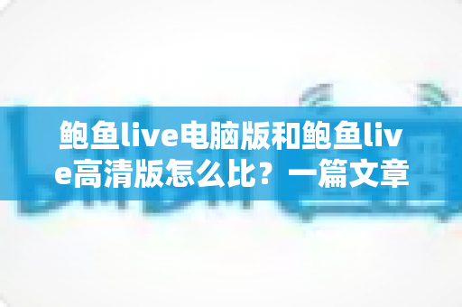 鲍鱼live电脑版和鲍鱼live高清版怎么比?一篇文章带你全面看懂两大版本差异与选择攻略 鲍鱼live电脑版和鲍鱼live高清版怎么比?一篇文章带你全面看懂两大版本差异与选择攻略