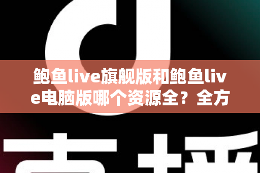 鲍鱼live旗舰版和鲍鱼live电脑版哪个资源全？全方位对比解析助你选对版本