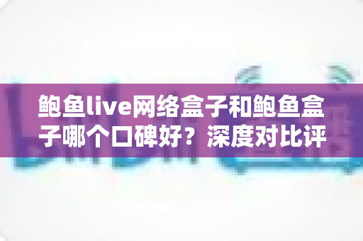 鲍鱼live网络盒子和鲍鱼盒子哪个口碑好?深度对比评测与选购避坑指南全解析 鲍鱼live网络盒子和鲍鱼盒子哪个口碑好?深度对比评测与选购避坑指南全解析