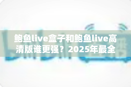 鲍鱼live盒子和鲍鱼live高清版谁更强？2025年最全深度对比评测与选购指南