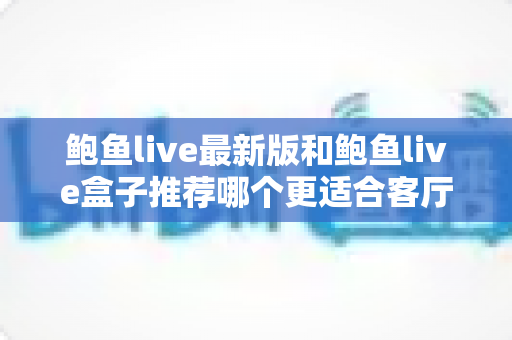 鲍鱼live最新版和鲍鱼live盒子推荐哪个更适合客厅?——客厅大屏观影方案全维度对比与选购指南 鲍鱼live最新版和鲍鱼live盒子推荐哪个更适合客厅?——客厅大屏观影方案全维度对比与选购指南