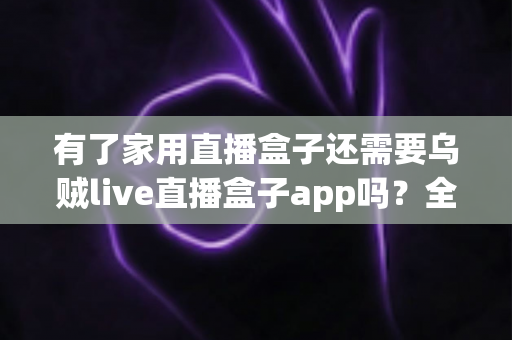 有了家用直播盒子还需要乌贼live直播盒子app吗？全面解析直播设备与应用的取舍之道