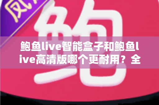 鲍鱼live智能盒子和鲍鱼live高清版哪个更耐用？全方位耐用性对比与选购避坑指南