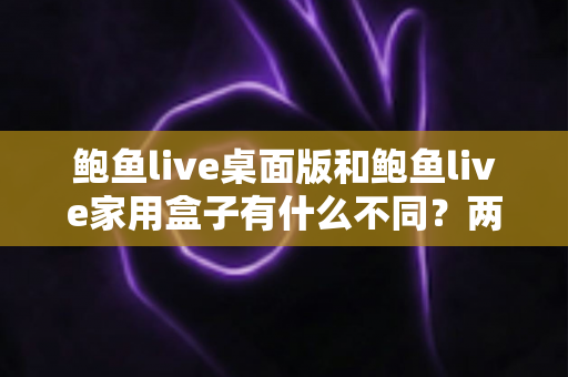 鲍鱼live桌面版和鲍鱼live家用盒子有什么不同？两大版本全方位对比与选购指南