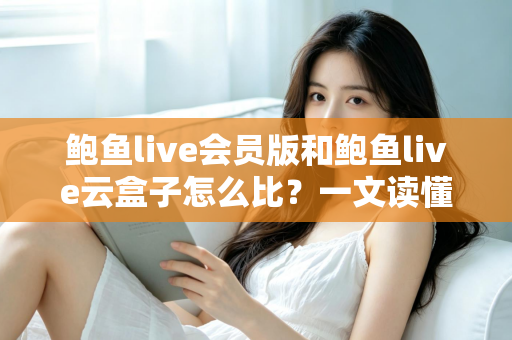 鲍鱼live会员版和鲍鱼live云盒子怎么比？一文读懂区别、体验、费用与选择建议