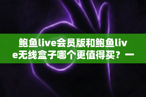 鲍鱼live会员版和鲍鱼live无线盒子哪个更值得买?一篇看懂的全面对比指南 鲍鱼live会员版和鲍鱼live无线盒子哪个更值得买?一篇看懂的全面对比指南