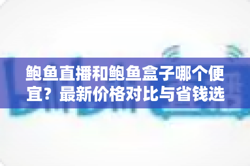鲍鱼直播和鲍鱼盒子哪个便宜？最新价格对比与省钱选购指南