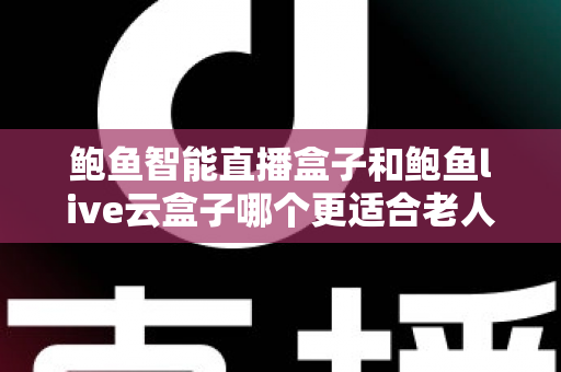鲍鱼智能直播盒子和鲍鱼live云盒子哪个更适合老人用？专为中老年用户打造的电视盒子选购指南与真实体验分享