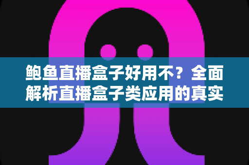 鲍鱼直播盒子好用不？全面解析直播盒子类应用的真实体验、安全风险与明智选择