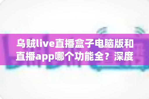 乌贼live直播盒子电脑版和直播app哪个功能全？深度对比评测帮你选对版本