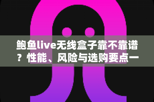 鲍鱼live无线盒子靠不靠谱？性能、风险与选购要点一文学透的避坑指南