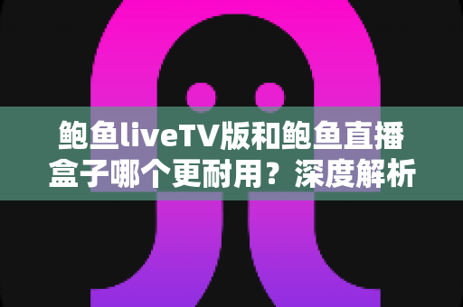 鲍鱼liveTV版和鲍鱼直播盒子哪个更耐用?深度解析两种观看方案的寿命与维护全攻略 鲍鱼liveTV版和鲍鱼直播盒子哪个更耐用?深度解析两种观看方案的寿命与维护全攻略