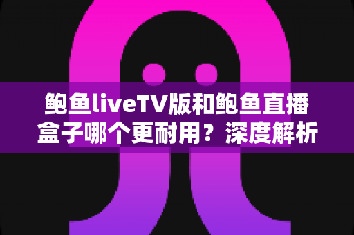 鲍鱼liveTV版和鲍鱼直播盒子哪个更耐用？深度解析两种观看方案的寿命与维护全攻略