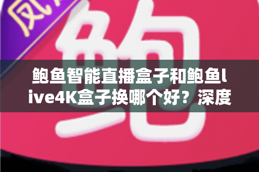 鲍鱼智能直播盒子和鲍鱼live4K盒子换哪个好？深度对比解析，帮你选出最值得入手的升级方案