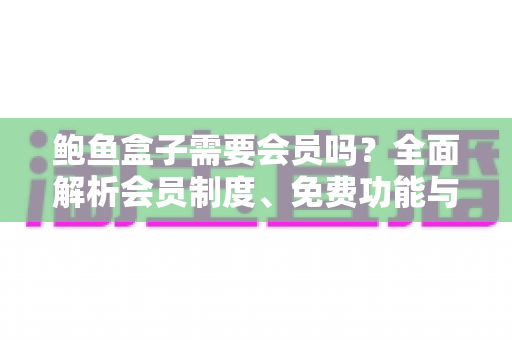 鲍鱼盒子需要会员吗？全面解析会员制度、免费功能与使用攻略