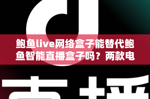 鲍鱼live网络盒子能替代鲍鱼智能直播盒子吗？两款电视盒子深度对比与选购全指南