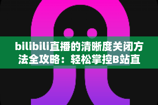 bilibili直播的清晰度关闭方法全攻略：轻松掌控B站直播画质设置，告别卡顿与流量焦虑