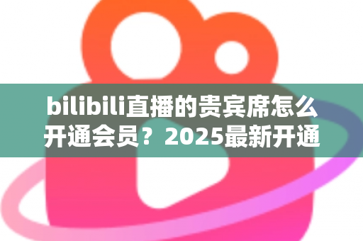 bilibili直播的贵宾席怎么开通会员？2025最新开通教程、费用与权益一网打尽