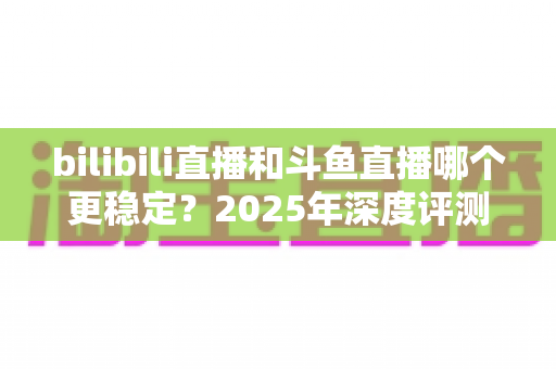 bilibili直播和斗鱼直播哪个更稳定?2025年深度评测与全面对比分析指南 bilibili直播和斗鱼直播哪个更稳定?2025年深度评测与全面对比分析指南