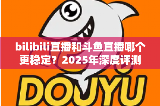 bilibili直播和斗鱼直播哪个更稳定？2025年深度评测与全面对比分析指南