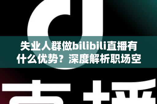 失业人群做bilibili直播有什么优势？深度解析职场空窗期的直播创业新出路