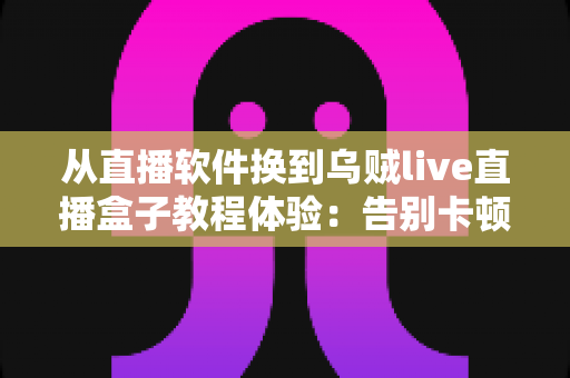 从直播软件换到乌贼live直播盒子教程体验：告别卡顿掉帧，新手也能一次搞定的直播硬件升级实战指南