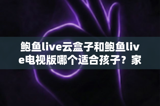 鲍鱼live云盒子和鲍鱼live电视版哪个适合孩子?家长必读的选购与安全指南 鲍鱼live云盒子和鲍鱼live电视版哪个适合孩子?家长必读的选购与安全指南