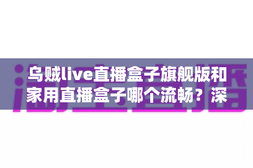乌贼live直播盒子旗舰版和家用直播盒子哪个流畅?深度实测对比全解析,选对设备直播不卡顿 乌贼live直播盒子旗舰版和家用直播盒子哪个流畅?深度实测对比全解析,选对设备直播不卡顿