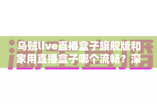 乌贼live直播盒子旗舰版和家用直播盒子哪个流畅？深度实测对比全解析，选对设备直播不卡顿