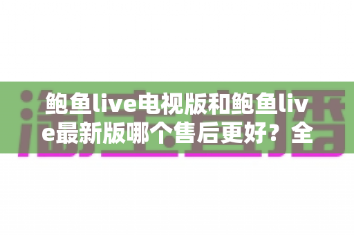 鲍鱼live电视版和鲍鱼live最新版哪个售后更好？全面对比两版本售后服务差异与选择指南