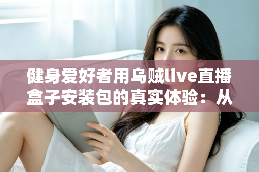 健身爱好者用乌贼live直播盒子安装包的真实体验：从下载安装到居家跟练的全流程实测心得