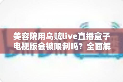 美容院用乌贼live直播盒子电视版会被限制吗?全面解析使用规范、潜在风险与合规经营实用指南 美容院用乌贼live直播盒子电视版会被限制吗?全面解析使用规范、潜在风险与合规经营实用指南