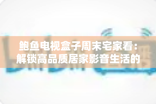 鲍鱼电视盒子周末宅家看:解锁高品质居家影音生活的终极指南 鲍鱼电视盒子周末宅家看:解锁高品质居家影音生活的终极指南