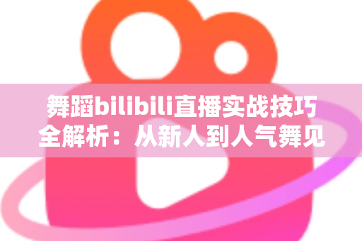 舞蹈bilibili直播实战技巧全解析：从新人到人气舞见的主播进阶指南