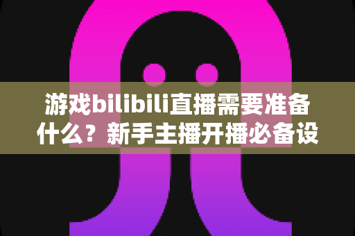 游戏bilibili直播需要准备什么?新手主播开播必备设备、软件与技巧全指南 游戏bilibili直播需要准备什么?新手主播开播必备设备、软件与技巧全指南