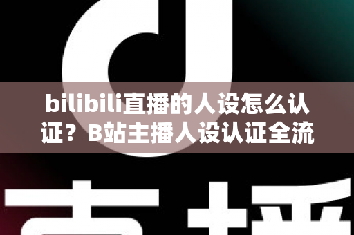 bilibili直播的人设怎么认证？B站主播人设认证全流程详解与实用指南