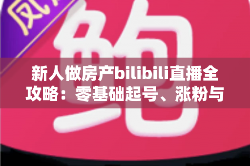新人做房产bilibili直播全攻略：零基础起号、涨粉与获客的实战指南