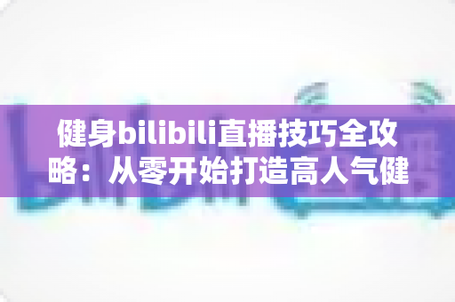 健身bilibili直播技巧全攻略：从零开始打造高人气健身直播间的实战指南