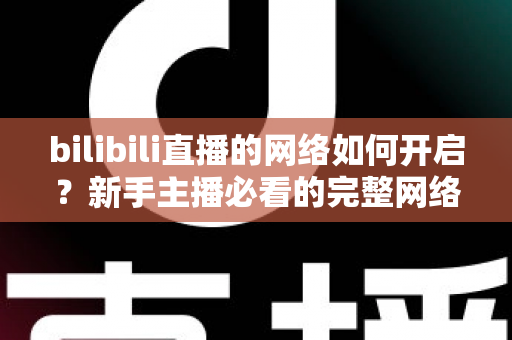 bilibili直播的网络如何开启？新手主播必看的完整网络设置与开播指南