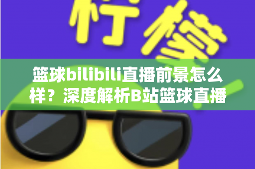 篮球bilibili直播前景怎么样？深度解析B站篮球直播的发展机遇、商业潜力与未来趋势
