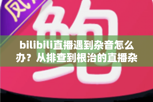 bilibili直播遇到杂音怎么办？从排查到根治的直播杂音解决全攻略