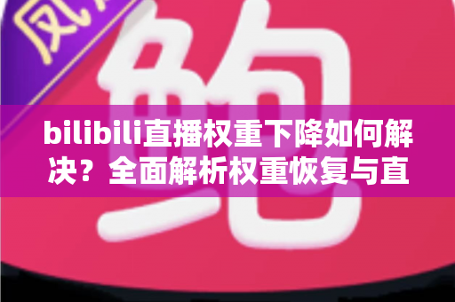 bilibili直播权重下降如何解决？全面解析权重恢复与直播间流量提升实战指南