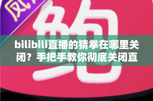 bilibili直播的猜拳在哪里关闭？手把手教你彻底关闭直播间猜拳互动的完整教程
