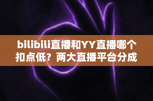 bilibili直播和YY直播哪个扣点低？两大直播平台分成比例全面对比，主播选平台涨收入必看指南