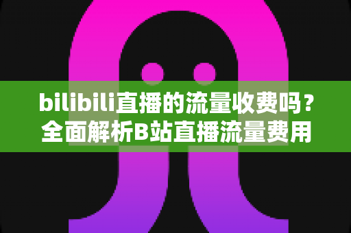 bilibili直播的流量收费吗？全面解析B站直播流量费用真相与实用省钱技巧
