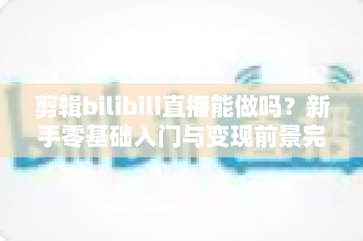 剪辑bilibili直播能做吗？新手零基础入门与变现前景完全指南