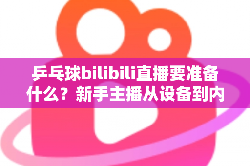 乒乓球bilibili直播要准备什么？新手主播从设备到内容的完整开播攻略