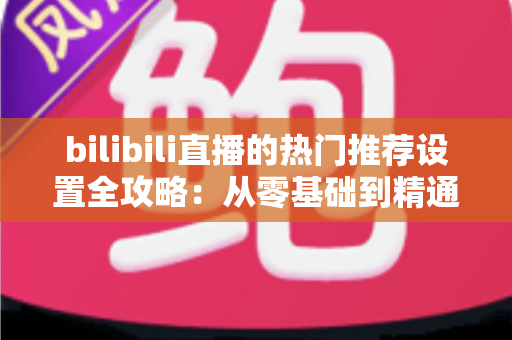 bilibili直播的热门推荐设置全攻略：从零基础到精通，助你的直播间人气飙升、曝光翻倍